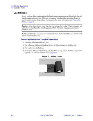 Printer Operation
     Load the Printer


     Load Ribbon
              Before you load ribbon, make sure that the labels that you are using need ribbon. Only thermal
              transfer media requires ribbon. Ribbon is not required with direct thermal media, though it
              may be used to protect the printhead from abrasion. For more information, see When to Use
              Ribbon on page 16.

              Caution • Use ribbon that is wider than the thermal transfer media. If the printhead is not
              protected by the ribbon, the resulting abrasion from the media may cause premature
              printhead wear.

              A ribbon leader makes it easier to load and unload ribbon. Make a leader for your ribbon roll if
              it does not already have one.

             To make a ribbon leader, complete these steps:
               1. Unroll the ribbon about 6 in. (15 cm).
               2. Tear off a strip of labels and backing about 6 in. (15 cm) long from the label roll.
               3. Peel a label from the backing.
               4. Overlap the ribbon and the backing with the ribbon on top, and use the label to tape them
                  together. This serves as a ribbon leader (Figure 18).

                                              Figure 18 • Ribbon Leader




24                                         XiIIIPlus User Guide                  13383L-001 Rev. 1 7/8/2004
 