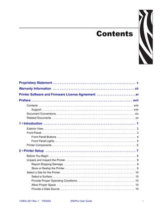 Contents




Proprietary Statement . . . . . . . . . . . . . . . . . . . . . . . . . . . . . . . . . . . . . . . . . . . . . . . v
Warranty Information . . . . . . . . . . . . . . . . . . . . . . . . . . . . . . . . . . . . . . . . . . . . . . vii
Printer Software and Firmware License Agreement . . . . . . . . . . . . . . . . . . . . . . xi
Preface . . . . . . . . . . . . . . . . . . . . . . . . . . . . . . . . . . . . . . . . . . . . . . . . . . . . . . . . . xvii
        Contacts . . . . . . . . . . . . . . . . . . . . . . . . . . . . . . . . . . . . . . . . . . . . . . . . . . . . . . . . . . . . . xviii
           Support . . . . . . . . . . . . . . . . . . . . . . . . . . . . . . . . . . . . . . . . . . . . . . . . . . . . . . . . . . . xviii
        Document Conventions. . . . . . . . . . . . . . . . . . . . . . . . . . . . . . . . . . . . . . . . . . . . . . . . . . . xix
        Related Documents . . . . . . . . . . . . . . . . . . . . . . . . . . . . . . . . . . . . . . . . . . . . . . . . . . . . . .xx

1 • Introduction . . . . . . . . . . . . . . . . . . . . . . . . . . . . . . . . . . . . . . . . . . . . . . . . . . . . 1
        Exterior View. . . . . . . . . . . . . . . . . . . . . . . . . . . . . . . . . . . . . . . . . . . . . . . . . . . . . . . . . . . .    2
        Front Panel . . . . . . . . . . . . . . . . . . . . . . . . . . . . . . . . . . . . . . . . . . . . . . . . . . . . . . . . . . . . .   3
            Front Panel Buttons . . . . . . . . . . . . . . . . . . . . . . . . . . . . . . . . . . . . . . . . . . . . . . . . . . .           4
            Front Panel Lights. . . . . . . . . . . . . . . . . . . . . . . . . . . . . . . . . . . . . . . . . . . . . . . . . . . . .         5
        Printer Components . . . . . . . . . . . . . . . . . . . . . . . . . . . . . . . . . . . . . . . . . . . . . . . . . . . . . .          6

2 • Printer Setup . . . . . . . . . . . . . . . . . . . . . . . . . . . . . . . . . . . . . . . . . . . . . . . . . . . 7
        Before You Begin . . . . . . . . . . . . . . . . . . . . . . . . . . . . . . . . . . . . . . . . . . . . . . . . . . . . . . . . 8
        Unpack and Inspect the Printer. . . . . . . . . . . . . . . . . . . . . . . . . . . . . . . . . . . . . . . . . . . . . . 9
           Report Shipping Damage . . . . . . . . . . . . . . . . . . . . . . . . . . . . . . . . . . . . . . . . . . . . . . . 9
           Store or Reship the Printer . . . . . . . . . . . . . . . . . . . . . . . . . . . . . . . . . . . . . . . . . . . . . . 9
        Select a Site for the Printer . . . . . . . . . . . . . . . . . . . . . . . . . . . . . . . . . . . . . . . . . . . . . . . . 10
           Select a Surface . . . . . . . . . . . . . . . . . . . . . . . . . . . . . . . . . . . . . . . . . . . . . . . . . . . . . 10
           Provide Proper Operating Conditions . . . . . . . . . . . . . . . . . . . . . . . . . . . . . . . . . . . . . 10
           Allow Proper Space . . . . . . . . . . . . . . . . . . . . . . . . . . . . . . . . . . . . . . . . . . . . . . . . . . 10
           Provide a Data Source . . . . . . . . . . . . . . . . . . . . . . . . . . . . . . . . . . . . . . . . . . . . . . . . 10



13383L-001 Rev. 1         7/8/2004                           XiIIIPlus User Guide                                                                   i
 