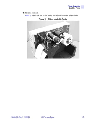 Printer Operation
                                                                                       Load the Printer


                    8. Close the printhead.
                      Figure 23 shows how your printer should look with the media and ribbon loaded.

                                              Figure 23 • Ribbon Loaded in Printer




13383L-001 Rev. 1    7/8/2004                   XiIIIPlus User Guide                                      27
 