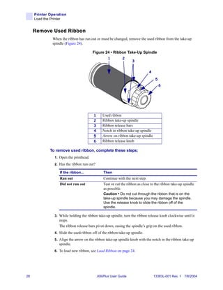 Printer Operation
     Load the Printer


     Remove Used Ribbon
              When the ribbon has run out or must be changed, remove the used ribbon from the take-up
              spindle (Figure 24).

                                        Figure 24 • Ribbon Take-Up Spindle
                                                    1         2
                                                                    3


                                                                               4

                                                                                    5
                                                                                        6




                                         1      Used ribbon
                                         2      Ribbon take-up spindle
                                         3      Ribbon release bars
                                         4      Notch in ribbon take-up spindle
                                         5      Arrow on ribbon take-up spindle
                                         6      Ribbon release knob

             To remove used ribbon, complete these steps:
               1. Open the printhead.
               2. Has the ribbon run out?

                  If the ribbon...               Then
                  Ran out                        Continue with the next step.
                  Did not run out                Tear or cut the ribbon as close to the ribbon take-up spindle
                                                 as possible.
                                                 Caution • Do not cut through the ribbon that is on the
                                                 take-up spindle because you may damage the spindle.
                                                 Use the release knob to slide the ribbon off of the
                                                 spindle.

               3. While holding the ribbon take-up spindle, turn the ribbon release knob clockwise until it
                  stops.
                  The ribbon release bars pivot down, easing the spindle’s grip on the used ribbon.
               4. Slide the used ribbon off of the ribbon take-up spindle.
               5. Align the arrow on the ribbon take-up spindle knob with the notch in the ribbon take-up
                  spindle.
               6. To load new ribbon, see Load Ribbon on page 24.




28                                           XiIIIPlus User Guide                  13383L-001 Rev. 1 7/8/2004
 