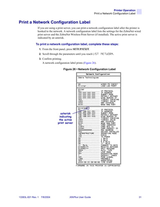 Printer Operation
                                                                       Print a Network Configuration Label


Print a Network Configuration Label
                If you are using a print server, you can print a network configuration label after the printer is
                hooked to the network. A network configuration label lists the settings for the ZebraNet wired
                print server and the ZebraNet Wireless Print Server (if installed). The active print server is
                indicated by an asterisk.

              To print a network configuration label, complete these steps:
                    1. From the front panel, press SETUP/EXIT.
                    2. Scroll through the parameters until you reach L I S T   NETWORK.
                    3. Confirm printing.
                       A network configuration label prints (Figure 26).

                                           Figure 26 • Network Configuration Label




                                       asterisk
                                      indicating
                                      the active
                                     print server




13383L-001 Rev. 1    7/8/2004                   XiIIIPlus User Guide                                           31
 
