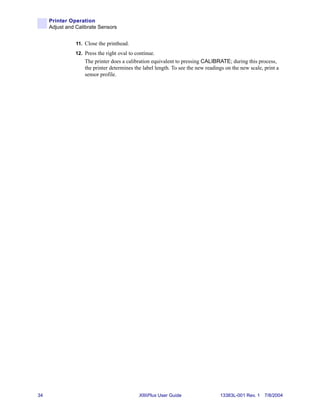 Printer Operation
     Adjust and Calibrate Sensors


                11. Close the printhead.
               12. Press the right oval to continue.
                    The printer does a calibration equivalent to pressing CALIBRATE; during this process,
                    the printer determines the label length. To see the new readings on the new scale, print a
                    sensor profile.




34                                           XiIIIPlus User Guide                 13383L-001 Rev. 1 7/8/2004
 