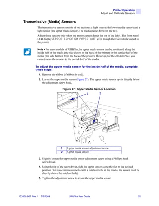 Printer Operation
                                                                              Adjust and Calibrate Sensors


    Transmissive (Media) Sensors
                The transmissive sensor consists of two sections: a light source (the lower media sensor) and a
                light sensor (the upper media sensor). The media passes between the two.
                Adjust these sensors only when the printer cannot detect the top of the label. The front panel
                LCD displays E R R O R C O N D I T I O N P A P E R O U T , even though there are labels loaded in
                the printer.

                Note • For most models of XiIIIPlus, the upper media sensor can be positioned along the
                inside half of the media (the side closest to the back of the printer) or the outside half of the
                media (the side farthest from the back of the printer). However, for the 220XiIIIPlus, you
                cannot move the sensors to the outside half of the media.

              To adjust the upper media sensor for the inside half of the media, complete
              these steps:
                    1. Remove the ribbon (if ribbon is used).
                    2. Locate the upper media sensor (Figure 27). The upper media sensor eye is directly below
                       the adjustment screw head.

                                          Figure 27 • Upper Media Sensor Location
                                                                 1           2




                                        1     Upper media sensor adjustment screw
                                        2     Upper media sensor

                    3. Slightly loosen the upper media sensor adjustment screw using a Phillips-head
                       screwdriver.
                    4. Using the tip of the screwdriver, slide the upper sensor along the slot to the desired
                       position (for non-continuous media with a notch or hole in the media, the sensor must be
                       directly above the notch or hole).
                    5. Tighten the adjustment screw to secure the upper media sensor.




13383L-001 Rev. 1    7/8/2004                   XiIIIPlus User Guide                                                35
 