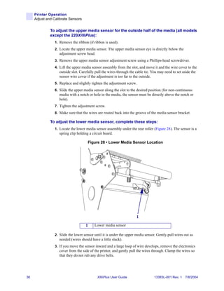 Printer Operation
     Adjust and Calibrate Sensors


              To adjust the upper media sensor for the outside half of the media (all models
              except the 220XiIIIPlus):
                 1. Remove the ribbon (if ribbon is used).
                 2. Locate the upper media sensor. The upper media sensor eye is directly below the
                    adjustment screw head.
                 3. Remove the upper media sensor adjustment screw using a Phillips-head screwdriver.
                 4. Lift the upper media sensor assembly from the slot, and move it and the wire cover to the
                    outside slot. Carefully pull the wires through the cable tie. You may need to set aside the
                    sensor wire cover if the adjustment is too far to the outside.
                 5. Replace and slightly tighten the adjustment screw.
                 6. Slide the upper media sensor along the slot to the desired position (for non-continuous
                    media with a notch or hole in the media, the sensor must be directly above the notch or
                    hole).
                 7. Tighten the adjustment screw.
                 8. Make sure that the wires are routed back into the groove of the media sensor bracket.

              To adjust the lower media sensor, complete these steps:
                 1. Locate the lower media sensor assembly under the rear roller (Figure 28). The sensor is a
                    spring clip holding a circuit board.

                                       Figure 28 • Lower Media Sensor Location




                                                                       1

                                     1     Lower media sensor

                 2. Slide the lower sensor until it is under the upper media sensor. Gently pull wires out as
                    needed (wires should have a little slack).
                 3. If you move the sensor inward and a large loop of wire develops, remove the electronics
                    cover from the side of the printer, and gently pull the wires through. Clamp the wires so
                    that they do not rub any drive belts.




36                                           XiIIIPlus User Guide                  13383L-001 Rev. 1 7/8/2004
 