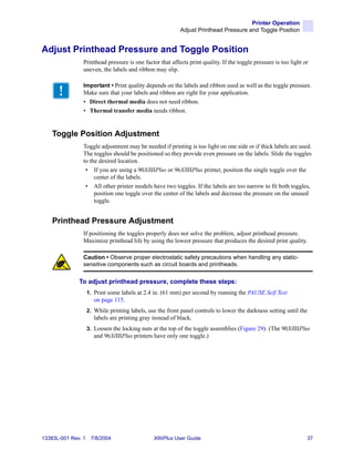 Printer Operation
                                                            Adjust Printhead Pressure and Toggle Position


Adjust Printhead Pressure and Toggle Position
                Printhead pressure is one factor that affects print quality. If the toggle pressure is too light or
                uneven, the labels and ribbon may slip.

                Important • Print quality depends on the labels and ribbon used as well as the toggle pressure.
                Make sure that your labels and ribbon are right for your application.
                • Direct thermal media does not need ribbon.
                • Thermal transfer media needs ribbon.


    Toggle Position Adjustment
                Toggle adjustment may be needed if printing is too light on one side or if thick labels are used.
                The toggles should be positioned so they provide even pressure on the labels. Slide the toggles
                to the desired location.
                 • If you are using a 90XiIIIPlus or 96XiIIIPlus printer, position the single toggle over the
                     center of the labels.
                 • All other printer models have two toggles. If the labels are too narrow to fit both toggles,
                     position one toggle over the center of the labels and decrease the pressure on the unused
                     toggle.


    Printhead Pressure Adjustment
                If positioning the toggles properly does not solve the problem, adjust printhead pressure.
                Maximize printhead life by using the lowest pressure that produces the desired print quality.

                Caution • Observe proper electrostatic safety precautions when handling any static-
                sensitive components such as circuit boards and printheads.


              To adjust printhead pressure, complete these steps:
                    1. Print some labels at 2.4 in. (61 mm) per second by running the PAUSE Self Test
                       on page 115.
                    2. While printing labels, use the front panel controls to lower the darkness setting until the
                       labels are printing gray instead of black.
                    3. Loosen the locking nuts at the top of the toggle assemblies (Figure 29). (The 90XiIIIPlus
                       and 96XiIIIPlus printers have only one toggle.)




13383L-001 Rev. 1    7/8/2004                   XiIIIPlus User Guide                                              37
 