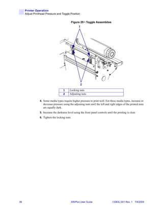 Printer Operation
     Adjust Printhead Pressure and Toggle Position


                                              Figure 29 • Toggle Assemblies
                                                     1




                                                      2

                                      1     Locking nuts
                                      2     Adjusting nuts

                 4. Some media types require higher pressure to print well. For these media types, increase or
                    decrease pressure using the adjusting nuts until the left and right edges of the printed area
                    are equally dark.
                 5. Increase the darkness level using the front panel controls until the printing is clear.
                 6. Tighten the locking nuts.




38                                            XiIIIPlus User Guide                  13383L-001 Rev. 1 7/8/2004
 