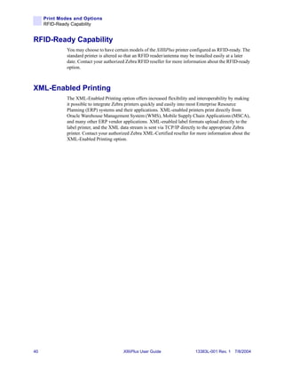 Print Modes and Options
     RFID-Ready Capability


RFID-Ready Capability
              You may choose to have certain models of the XiIIIPlus printer configured as RFID-ready. The
              standard printer is altered so that an RFID reader/antenna may be installed easily at a later
              date. Contact your authorized Zebra RFID reseller for more information about the RFID-ready
              option.



XML-Enabled Printing
              The XML-Enabled Printing option offers increased flexibility and interoperability by making
              it possible to integrate Zebra printers quickly and easily into most Enterprise Resource
              Planning (ERP) systems and their applications. XML-enabled printers print directly from
              Oracle Warehouse Management System (WMS), Mobile Supply Chain Applications (MSCA),
              and many other ERP vendor applications. XML-enabled label formats upload directly to the
              label printer, and the XML data stream is sent via TCP/IP directly to the appropriate Zebra
              printer. Contact your authorized Zebra XML-Certified reseller for more information about the
              XML-Enabled Printing option.




40                                        XiIIIPlus User Guide                 13383L-001 Rev. 1 7/8/2004
 
