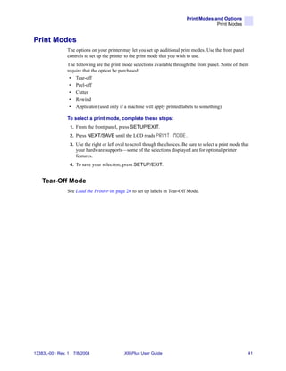 Print Modes and Options
                                                                                               Print Modes


Print Modes
                The options on your printer may let you set up additional print modes. Use the front panel
                controls to set up the printer to the print mode that you wish to use.
                The following are the print mode selections available through the front panel. Some of them
                require that the option be purchased.
                 • Tear-off
                 • Peel-off
                 • Cutter
                 • Rewind
                 • Applicator (used only if a machine will apply printed labels to something)

                To select a print mode, complete these steps:
                    1. From the front panel, press SETUP/EXIT.
                    2. Press NEXT/SAVE until the LCD reads P R I N T      MODE.
                    3. Use the right or left oval to scroll though the choices. Be sure to select a print mode that
                       your hardware supports—some of the selections displayed are for optional printer
                       features.
                    4. To save your selection, press SETUP/EXIT.


    Tear-Off Mode
                See Load the Printer on page 20 to set up labels in Tear-Off Mode.




13383L-001 Rev. 1    7/8/2004                   XiIIIPlus User Guide                                              41
 
