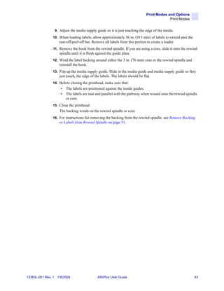 Print Modes and Options
                                                                                                Print Modes


                    9. Adjust the media supply guide so it is just touching the edge of the media.
                10. When loading labels, allow approximately 36 in. (915 mm) of labels to extend past the
                       tear-off/peel-off bar. Remove all labels from this portion to create a leader.
                11. Remove the hook from the rewind spindle. If you are using a core, slide it onto the rewind
                       spindle until it is flush against the guide plate.
                12. Wind the label backing around either the 3 in. (76 mm) core or the rewind spindle and
                       reinstall the hook.
                13. Flip up the media supply guide. Slide in the media guide and media supply guide so they
                       just touch, the edge of the labels. The labels should lie flat.
                14. Before closing the printhead, make sure that:
                       •   The labels are positioned against the inside guides.
                       •   The labels are taut and parallel with the pathway when wound onto the rewind spindle
                           or core.
                15. Close the printhead.
                       The backing winds on the rewind spindle or core.
                16. For instructions for removing the backing from the rewind spindle, see Remove Backing
                       or Labels from Rewind Spindle on page 51.




13383L-001 Rev. 1    7/8/2004                    XiIIIPlus User Guide                                         43
 