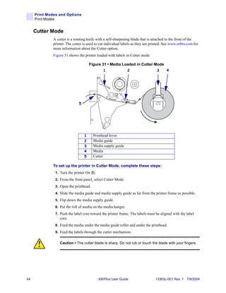 Print Modes and Options
     Print Modes


     Cutter Mode
              A cutter is a rotating knife with a self-sharpening blade that is attached to the front of the
              printer. The cutter is used to cut individual labels as they are printed. See www.zebra.com for
              more information about the Cutter option.
              Figure 31 shows the printer loaded with labels in Cutter mode.

                                      Figure 31 • Media Loaded in Cutter Mode
                                                1               2                 3     4




                              5




                                  1     Printhead lever
                                  2     Media guide
                                  3     Media supply guide
                                  4     Media
                                  5     Cutter

              To set up the printer in Cutter Mode, complete these steps:
               1. Turn the printer On (I).
               2. From the front panel, select Cutter Mode.
               3. Open the printhead.
               4. Slide the media guide and media supply guide as far from the printer frame as possible.
               5. Flip down the media supply guide.
               6. Put the roll of media on the media hanger.
               7. Push the label core toward the printer frame. The labels must be aligned with the label
                  core.
               8. Feed the media under the media guide roller and under the printhead.
               9. Feed the labels through the cutter mechanism.


                  Caution • The cutter blade is sharp. Do not rub or touch the blade with your fingers.




44                                           XiIIIPlus User Guide                13383L-001 Rev. 1 7/8/2004
 