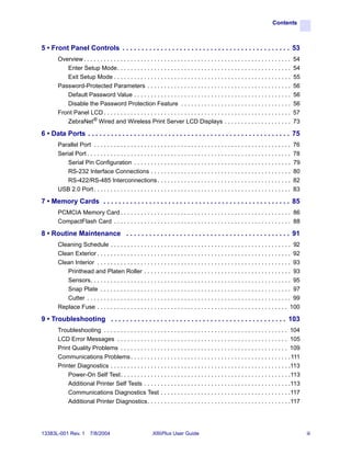 Contents



5 • Front Panel Controls . . . . . . . . . . . . . . . . . . . . . . . . . . . . . . . . . . . . . . . . . . . . 53
       Overview . . . . . . . . . . . . . . . . . . . . . . . . . . . . . . . . . . . . . . . . . . . . . . . . . . . . . . . . . . . . . .    54
          Enter Setup Mode. . . . . . . . . . . . . . . . . . . . . . . . . . . . . . . . . . . . . . . . . . . . . . . . . . . .              54
          Exit Setup Mode . . . . . . . . . . . . . . . . . . . . . . . . . . . . . . . . . . . . . . . . . . . . . . . . . . . . .            55
       Password-Protected Parameters . . . . . . . . . . . . . . . . . . . . . . . . . . . . . . . . . . . . . . . . . . .                     56
          Default Password Value . . . . . . . . . . . . . . . . . . . . . . . . . . . . . . . . . . . . . . . . . . . . . . .                 56
          Disable the Password Protection Feature . . . . . . . . . . . . . . . . . . . . . . . . . . . . . . . . .                            56
       Front Panel LCD . . . . . . . . . . . . . . . . . . . . . . . . . . . . . . . . . . . . . . . . . . . . . . . . . . . . . . . .         57
          ZebraNet® Wired and Wireless Print Server LCD Displays . . . . . . . . . . . . . . . . . . . .                                       73

6 • Data Ports . . . . . . . . . . . . . . . . . . . . . . . . . . . . . . . . . . . . . . . . . . . . . . . . . . . . . 75
       Parallel Port . . . . . . . . . . . . . . . . . . . . . . . . . . . . . . . . . . . . . . . . . . . . . . . . . . . . . . . . . . .     76
       Serial Port . . . . . . . . . . . . . . . . . . . . . . . . . . . . . . . . . . . . . . . . . . . . . . . . . . . . . . . . . . . . .   78
           Serial Pin Configuration . . . . . . . . . . . . . . . . . . . . . . . . . . . . . . . . . . . . . . . . . . . . . . .              79
           RS-232 Interface Connections . . . . . . . . . . . . . . . . . . . . . . . . . . . . . . . . . . . . . . . . . .                    80
           RS-422/RS-485 Interconnections . . . . . . . . . . . . . . . . . . . . . . . . . . . . . . . . . . . . . . . .                      82
       USB 2.0 Port . . . . . . . . . . . . . . . . . . . . . . . . . . . . . . . . . . . . . . . . . . . . . . . . . . . . . . . . . . .      83

7 • Memory Cards . . . . . . . . . . . . . . . . . . . . . . . . . . . . . . . . . . . . . . . . . . . . . . . . . 85
       PCMCIA Memory Card . . . . . . . . . . . . . . . . . . . . . . . . . . . . . . . . . . . . . . . . . . . . . . . . . . . 86
       CompactFlash Card . . . . . . . . . . . . . . . . . . . . . . . . . . . . . . . . . . . . . . . . . . . . . . . . . . . . . 88

8 • Routine Maintenance . . . . . . . . . . . . . . . . . . . . . . . . . . . . . . . . . . . . . . . . . . . 91
       Cleaning Schedule . . . . . . . . . . . . . . . . . . . . . . . . . . . . . . . . . . . . . . . . . . . . . . . . . . . . . . 92
       Clean Exterior . . . . . . . . . . . . . . . . . . . . . . . . . . . . . . . . . . . . . . . . . . . . . . . . . . . . . . . . . . 92
       Clean Interior . . . . . . . . . . . . . . . . . . . . . . . . . . . . . . . . . . . . . . . . . . . . . . . . . . . . . . . . . . 93
          Printhead and Platen Roller . . . . . . . . . . . . . . . . . . . . . . . . . . . . . . . . . . . . . . . . . . . . 93
          Sensors. . . . . . . . . . . . . . . . . . . . . . . . . . . . . . . . . . . . . . . . . . . . . . . . . . . . . . . . . . . . 95
          Snap Plate . . . . . . . . . . . . . . . . . . . . . . . . . . . . . . . . . . . . . . . . . . . . . . . . . . . . . . . . . 97
          Cutter . . . . . . . . . . . . . . . . . . . . . . . . . . . . . . . . . . . . . . . . . . . . . . . . . . . . . . . . . . . . . 99
       Replace Fuse . . . . . . . . . . . . . . . . . . . . . . . . . . . . . . . . . . . . . . . . . . . . . . . . . . . . . . . . . 100

9 • Troubleshooting . . . . . . . . . . . . . . . . . . . . . . . . . . . . . . . . . . . . . . . . . . . . . . 103
       Troubleshooting . . . . . . . . . . . . . . . . . . . . . . . . . . . . . . . . . . . . . . . . . . . . . . . . . . . . . . . 104
       LCD Error Messages . . . . . . . . . . . . . . . . . . . . . . . . . . . . . . . . . . . . . . . . . . . . . . . . . . . 105
       Print Quality Problems . . . . . . . . . . . . . . . . . . . . . . . . . . . . . . . . . . . . . . . . . . . . . . . . . . 109
       Communications Problems . . . . . . . . . . . . . . . . . . . . . . . . . . . . . . . . . . . . . . . . . . . . . . . . 111
       Printer Diagnostics . . . . . . . . . . . . . . . . . . . . . . . . . . . . . . . . . . . . . . . . . . . . . . . . . . . . . .113
           Power-On Self Test. . . . . . . . . . . . . . . . . . . . . . . . . . . . . . . . . . . . . . . . . . . . . . . . . . .113
           Additional Printer Self Tests . . . . . . . . . . . . . . . . . . . . . . . . . . . . . . . . . . . . . . . . . . . .113
           Communications Diagnostics Test . . . . . . . . . . . . . . . . . . . . . . . . . . . . . . . . . . . . . . .117
           Additional Printer Diagnostics. . . . . . . . . . . . . . . . . . . . . . . . . . . . . . . . . . . . . . . . . . .117




13383L-001 Rev. 1        7/8/2004                            XiIIIPlus User Guide                                                                   iii
 