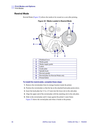 Print Modes and Options
     Print Modes


     Rewind Mode
              Rewind Mode (Figure 32) allows the media to be wound on a core after printing.

                                     Figure 32 • Media Loaded in Rewind Mode
                                                1                  2                3      4




                             9


                             8




                                                              7        6      5

                                 1     Printhead lever
                                 2     Media guide
                                 3     Media supply guide
                                 4     Labels
                                 5     Guide plate
                                 6     Spindle hook
                                 7     Rewind spindle
                                 8     Rewind plate for Rewind Mode only
                                 9     Printed labels

              To install the rewind plate, complete these steps:
               1. Remove the rewind plate from its storage location inside the printer.
               2. Position the rewind plate so that the lip on the attached hook plate points down.
               3. Insert the hook plate lip 1/2 in. (13 mm) into the lower slot in the side plate.
               4. Align the upper end of the rewind plate with the matching slot in the side plate.
               5. Slide in the rewind plate until it stops against the printer’s main frame.
                  Figure 33 shows the rewind plate and where it hooks to the printer.




46                                          XiIIIPlus User Guide                  13383L-001 Rev. 1 7/8/2004
 