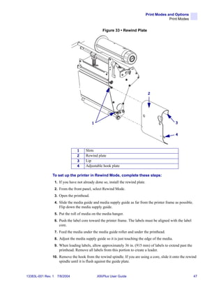 Print Modes and Options
                                                                                                 Print Modes


                                                     Figure 33 • Rewind Plate




                                                                                     2




                                              1                                                      3


                                                                                                     4



                                   1     Slots
                                   2     Rewind plate
                                   3     Lip
                                   4     Adjustable hook plate

                To set up the printer in Rewind Mode, complete these steps:
                    1. If you have not already done so, install the rewind plate.
                    2. From the front panel, select Rewind Mode.
                    3. Open the printhead.
                    4. Slide the media guide and media supply guide as far from the printer frame as possible.
                       Flip down the media supply guide.
                    5. Put the roll of media on the media hanger.
                    6. Push the label core toward the printer frame. The labels must be aligned with the label
                       core.
                    7. Feed the media under the media guide roller and under the printhead.
                    8. Adjust the media supply guide so it is just touching the edge of the media.
                    9. When loading labels, allow approximately 36 in. (915 mm) of labels to extend past the
                       printhead. Remove all labels from this portion to create a leader.
                10. Remove the hook from the rewind spindle. If you are using a core, slide it onto the rewind
                       spindle until it is flush against the guide plate.


13383L-001 Rev. 1    7/8/2004                     XiIIIPlus User Guide                                           47
 