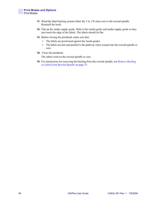Print Modes and Options
     Print Modes


              11. Wind the label backing around either the 3 in. (76 mm) core or the rewind spindle.
                  Reinstall the hook.
              12. Flip up the media supply guide. Slide in the media guide and media supply guide so they
                  just touch the edge of the labels. The labels should lie flat.
              13. Before closing the printhead, make sure that:
                   •   The labels are positioned against the inside guides.
                   •   The labels are taut and parallel to the pathway when wound onto the rewind spindle or
                       core.
              14. Close the printhead.
                  The labels wind on the rewind spindle or core.
              15. For instructions for removing the backing from the rewind spindle, see Remove Backing
                  or Labels from Rewind Spindle on page 51.




48                                          XiIIIPlus User Guide                   13383L-001 Rev. 1 7/8/2004
 