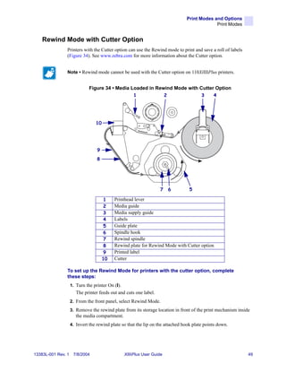 Print Modes and Options
                                                                                              Print Modes


    Rewind Mode with Cutter Option
                Printers with the Cutter option can use the Rewind mode to print and save a roll of labels
                (Figure 34). See www.zebra.com for more information about the Cutter option.


                Note • Rewind mode cannot be used with the Cutter option on 110XiIIIPlus printers.


                              Figure 34 • Media Loaded in Rewind Mode with Cutter Option
                                                      1                  2              3     4




                                 10




                                  9
                                  8




                                                                    7        6    5

                                       1   Printhead lever
                                       2   Media guide
                                       3   Media supply guide
                                       4   Labels
                                       5   Guide plate
                                       6   Spindle hook
                                       7   Rewind spindle
                                       8   Rewind plate for Rewind Mode with Cutter option
                                       9   Printed label
                                      10   Cutter

                To set up the Rewind Mode for printers with the cutter option, complete
                these steps:
                    1. Turn the printer On (I).
                       The printer feeds out and cuts one label.
                    2. From the front panel, select Rewind Mode.
                    3. Remove the rewind plate from its storage location in front of the print mechanism inside
                       the media compartment.
                    4. Invert the rewind plate so that the lip on the attached hook plate points down.




13383L-001 Rev. 1    7/8/2004                     XiIIIPlus User Guide                                        49
 
