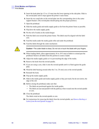 Print Modes and Options
     Print Modes


               5. Insert the hook plate lip 1/2 in. (13 mm) into the lower opening in the side plate. Slide in
                  the rewind plate until it stops against the printer’s main frame.
               6. Insert the two small tabs on the rewind plate into the corresponding slots in the cutter
                  support bracket. (The rewind plate should spring into the proper position.)
               7. Open the printhead.
               8. Slide the media guide and media supply guide as far from the printer frame as possible.
               9. Flip down the media supply guide.
              10. Put the roll of media on the media hanger.
              11. Push the label core toward the printer frame. The labels must be aligned with the label
                  core.
              12. Feed the media under the media guide roller and under the printhead.
              13. Feed the labels through the cutter mechanism.


                  Caution • The cutter blade is sharp. Do not rub or touch the blade with your fingers.


              14. When loading labels, allow approximately 36 in. (915 mm) of labels to extend past the
                  printhead. Remove all labels from this portion to create a leader.
              15. Adjust the media supply guide so it is just touching the edge of the media.
              16. Remove the hook from the rewind spindle.
              17. If you are using a core, slide it onto the rewind spindle until it is flush against the guide
                  plate.
              18. Wind the label backing around either the 3 in. (76 mm) core or the rewind spindle.
              19. Reinstall the hook.
              20. Flip up the media supply guide.
              21. Slide in the media guide and media supply guide so they just touch, but do not restrict, the
                  edge of the roll.
              22. Before closing the printhead, make sure that:
                   •   The labels are positioned against the inside guides.
                   •   The labels are taut and parallel with the pathway when wound onto the rewind spindle
                       or core.
              23. Close the printhead.
                  The labels wind on the rewind spindle or core.
              24. For instructions for removing the labels from the rewind spindle, see Remove Backing or
                  Labels from Rewind Spindle on page 51.




50                                          XiIIIPlus User Guide                   13383L-001 Rev. 1 7/8/2004
 