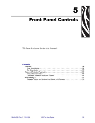 5
                              Front Panel Controls




                This chapter describes the function of the front panel.




                Contents
                     Overview . . . . . . . . . . . . . . . . . . . . . . . . . . . . . . . . . . . . . . . . . . . . . . . . . . . . . . . . . . . . .   54
                       Enter Setup Mode . . . . . . . . . . . . . . . . . . . . . . . . . . . . . . . . . . . . . . . . . . . . . . . . . . . .           54
                       Exit Setup Mode. . . . . . . . . . . . . . . . . . . . . . . . . . . . . . . . . . . . . . . . . . . . . . . . . . . . . .         55
                     Password-Protected Parameters . . . . . . . . . . . . . . . . . . . . . . . . . . . . . . . . . . . . . . . . . . .                  56
                       Default Password Value . . . . . . . . . . . . . . . . . . . . . . . . . . . . . . . . . . . . . . . . . . . . . . . .             56
                       Disable the Password Protection Feature . . . . . . . . . . . . . . . . . . . . . . . . . . . . . . . . . .                        56
                     Front Panel LCD . . . . . . . . . . . . . . . . . . . . . . . . . . . . . . . . . . . . . . . . . . . . . . . . . . . . . . .        57
                       ZebraNet® Wired and Wireless Print Server LCD Displays . . . . . . . . . . . . . . . . . . . . .                                   73




13383L-001 Rev. 1   7/8/2004                              XiIIIPlus User Guide                                                                            53
 