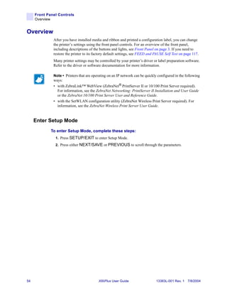 Front Panel Controls
     Overview


Overview
              After you have installed media and ribbon and printed a configuration label, you can change
              the printer’s settings using the front panel controls. For an overview of the front panel,
              including descriptions of the buttons and lights, see Front Panel on page 3. If you need to
              restore the printer to its factory default settings, see FEED and PAUSE Self Test on page 117.
              Many printer settings may be controlled by your printer’s driver or label preparation software.
              Refer to the driver or software documentation for more information.

              Note • Printers that are operating on an IP network can be quickly configured in the following
              ways:
              • with ZebraLink™ WebView (ZebraNet® PrintServer II or 10/100 Print Server required).
                For information, see the ZebraNet Networking: PrintServer II Installation and User Guide
                or the ZebraNet 10/100 Print Server User and Reference Guide.
              • with the SetWLAN configuration utility (ZebraNet Wireless Print Server required). For
                information, see the ZebraNet Wireless Print Server User Guide.


     Enter Setup Mode
             To enter Setup Mode, complete these steps:
               1. Press SETUP/EXIT to enter Setup Mode.
               2. Press either NEXT/SAVE or PREVIOUS to scroll through the parameters.




54                                         XiIIIPlus User Guide                 13383L-001 Rev. 1 7/8/2004
 