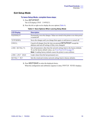 Front Panel Controls
                                                                                                   Overview


    Exit Setup Mode
              To leave Setup Mode, complete these steps:
                    1. Press SETUP/EXIT.
                       The LCD displays SAVE CHANGES .
                    2. Press the left or right oval to display the save options (Table 4).

                            Table 4 • Save Options When Leaving Setup Mode

LCD Display                     Description

PERMANENT                       Permanently saves the changes. Values are stored in the printer even when power
                                is turned off.
TEMPORARY                       Saves the changes until you change them again or until power is turned off.
CANCEL                          Cancels all changes from the time you pressed SETUP/EXIT except the
                                darkness and tear-off settings (if they were changed).
LOAD DEFAULTS                   Sets all parameters other than the network settings back to the factory defaults.
                                To see the factory default values, see Front Panel LCD on page 57.
                                Note • Loading factory defaults causes the printer to auto-calibrate.
LOAD LAST SAVE                  Loads values from the last permanent save.
DEFAULT NET                     Sets the wired and wireless network settings back to factory defaults.


                    3. Press NEXT/SAVE to select the displayed choice.
                       When the configuration and calibration sequence is done, P R I N T E R R E A D Y displays.




13383L-001 Rev. 1    7/8/2004                    XiIIIPlus User Guide                                           55
 