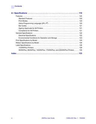 Contents



A • Specifications . . . . . . . . . . . . . . . . . . . . . . . . . . . . . . . . . . . . . . . . . . . . . . . . 119
        Features . . . . . . . . . . . . . . . . . . . . . . . . . . . . . . . . . . . . . . . . . . . . . . . . . . . . . . . . . . . . .   120
            Standard Features . . . . . . . . . . . . . . . . . . . . . . . . . . . . . . . . . . . . . . . . . . . . . . . . . .            120
            Print Modes. . . . . . . . . . . . . . . . . . . . . . . . . . . . . . . . . . . . . . . . . . . . . . . . . . . . . . . .       120
            Zebra Programming Language (ZPL II®) . . . . . . . . . . . . . . . . . . . . . . . . . . . . . . . . .                           120
            Bar Codes. . . . . . . . . . . . . . . . . . . . . . . . . . . . . . . . . . . . . . . . . . . . . . . . . . . . . . . . .       121
            Agency Approvals for All Printers . . . . . . . . . . . . . . . . . . . . . . . . . . . . . . . . . . . . . . .                  121
            Compliance for All Printers . . . . . . . . . . . . . . . . . . . . . . . . . . . . . . . . . . . . . . . . . . . .              121
        General Specifications . . . . . . . . . . . . . . . . . . . . . . . . . . . . . . . . . . . . . . . . . . . . . . . . . .           122
            Electrical Specifications . . . . . . . . . . . . . . . . . . . . . . . . . . . . . . . . . . . . . . . . . . . . . .            122
            Environmental Conditions for Operation and Storage . . . . . . . . . . . . . . . . . . . . . . .                                 123
        Print Specifications by Model . . . . . . . . . . . . . . . . . . . . . . . . . . . . . . . . . . . . . . . . . . . . .              124
        Ribbon Specifications by Model . . . . . . . . . . . . . . . . . . . . . . . . . . . . . . . . . . . . . . . . . . .                 126
        Label Specifications . . . . . . . . . . . . . . . . . . . . . . . . . . . . . . . . . . . . . . . . . . . . . . . . . . . .         128
            110XiIIIPlus Printers . . . . . . . . . . . . . . . . . . . . . . . . . . . . . . . . . . . . . . . . . . . . . . . . .          128
            90XiIIIPlus, 96XiIIIPlus, 140XiIIIPlus, 170XiIIIPlus, and 220XiIIIPlus Printers . . . . .                                        130

Index . . . . . . . . . . . . . . . . . . . . . . . . . . . . . . . . . . . . . . . . . . . . . . . . . . . . . . . . . . . 133




iv                                                           XiIIIPlus User Guide                               13383L-001 Rev. 1 7/8/2004
 