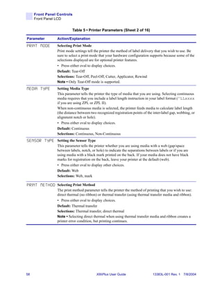 Front Panel Controls
     Front Panel LCD


                             Table 5 • Printer Parameters (Sheet 2 of 16)

Parameter          Action/Explanation

PRINT MODE         Selecting Print Mode
                   Print mode settings tell the printer the method of label delivery that you wish to use. Be
                   sure to select a print mode that your hardware configuration supports because some of the
                   selections displayed are for optional printer features.
                   • Press either oval to display choices.
                   Default: Tear-Off
                   Selections: Tear-Off, Peel-Off, Cutter, Applicator, Rewind
                   Note • Only Tear-Off mode is supported.
MEDIA TYPE         Setting Media Type
                   This parameter tells the printer the type of media that you are using. Selecting continuous
                   media requires that you include a label length instruction in your label format (^LLxxxx
                   if you are using ZPL or ZPL II).
                   When non-continuous media is selected, the printer feeds media to calculate label length
                   (the distance between two recognized registration points of the inter-label gap, webbing, or
                   alignment notch or hole).
                   • Press either oval to display choices.
                   Default: Continuous
                   Selections: Continuous, Non-Continuous
S E N S O R T Y P E Setting the Sensor Type
                   This parameter tells the printer whether you are using media with a web (gap/space
                   between labels, notch, or hole) to indicate the separations between labels or if you are
                   using media with a black mark printed on the back. If your media does not have black
                   marks for registration on the back, leave your printer at the default (web).
                   • Press either oval to display other choices.
                   Default: Web
                   Selections: Web, mark

P R I N T M E T H O D Selecting Print Method
                   The print method parameter tells the printer the method of printing that you wish to use:
                   direct thermal (no ribbon) or thermal transfer (using thermal transfer media and ribbon).
                   • Press either oval to display choices.
                   Default: Thermal transfer
                   Selections: Thermal transfer, direct thermal
                   Note • Selecting direct thermal when using thermal transfer media and ribbon creates a
                   printer error condition, but printing continues.




58                                             XiIIIPlus User Guide                13383L-001 Rev. 1 7/8/2004
 