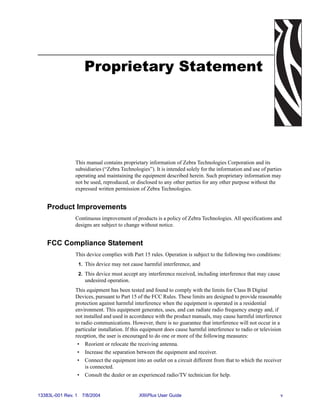 Proprietary Statement




                This manual contains proprietary information of Zebra Technologies Corporation and its
                subsidiaries (“Zebra Technologies”). It is intended solely for the information and use of parties
                operating and maintaining the equipment described herein. Such proprietary information may
                not be used, reproduced, or disclosed to any other parties for any other purpose without the
                expressed written permission of Zebra Technologies.


    Product Improvements
                Continuous improvement of products is a policy of Zebra Technologies. All specifications and
                designs are subject to change without notice.


    FCC Compliance Statement
                This device complies with Part 15 rules. Operation is subject to the following two conditions:
                    1. This device may not cause harmful interference, and
                    2. This device must accept any interference received, including interference that may cause
                      undesired operation.
                This equipment has been tested and found to comply with the limits for Class B Digital
                Devices, pursuant to Part 15 of the FCC Rules. These limits are designed to provide reasonable
                protection against harmful interference when the equipment is operated in a residential
                environment. This equipment generates, uses, and can radiate radio frequency energy and, if
                not installed and used in accordance with the product manuals, may cause harmful interference
                to radio communications. However, there is no guarantee that interference will not occur in a
                particular installation. If this equipment does cause harmful interference to radio or television
                reception, the user is encouraged to do one or more of the following measures:
                 • Reorient or relocate the receiving antenna.
                 • Increase the separation between the equipment and receiver.
                 • Connect the equipment into an outlet on a circuit different from that to which the receiver
                     is connected.
                 • Consult the dealer or an experienced radio/TV technician for help.


13383L-001 Rev. 1    7/8/2004                  XiIIIPlus User Guide                                               v
 