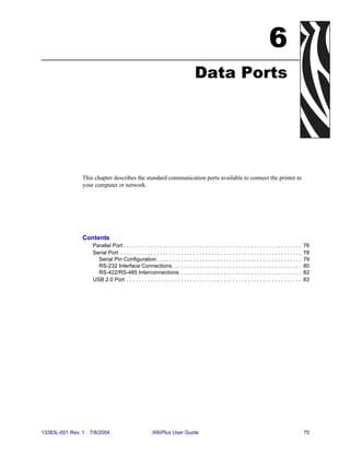 6
                                                                                     Data Ports




                This chapter describes the standard communication ports available to connect the printer to
                your computer or network.




                Contents
                     Parallel Port . . . . . . . . . . . . . . . . . . . . . . . . . . . . . . . . . . . . . . . . . . . . . . . . . . . . . . . . . . .   76
                     Serial Port . . . . . . . . . . . . . . . . . . . . . . . . . . . . . . . . . . . . . . . . . . . . . . . . . . . . . . . . . . . .   78
                       Serial Pin Configuration . . . . . . . . . . . . . . . . . . . . . . . . . . . . . . . . . . . . . . . . . . . . . . . .            79
                       RS-232 Interface Connections. . . . . . . . . . . . . . . . . . . . . . . . . . . . . . . . . . . . . . . . . . .                   80
                       RS-422/RS-485 Interconnections . . . . . . . . . . . . . . . . . . . . . . . . . . . . . . . . . . . . . . . .                      82
                     USB 2.0 Port . . . . . . . . . . . . . . . . . . . . . . . . . . . . . . . . . . . . . . . . . . . . . . . . . . . . . . . . . .      83




13383L-001 Rev. 1   7/8/2004                              XiIIIPlus User Guide                                                                             75
 