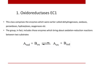 1. Oxidoreductases EC1
• This class comprises the enzymes which were earlier called dehydrogenases, oxidases,
peroxidases, hydroxylases, oxygenases etc
• The group, in fact, includes those enzymes which bring about oxidation-reduction reactions
between two substrates
 