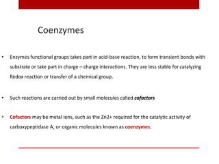 Coenzymes
• Enzymes functional groups takes part in acid-base reaction, to form transient bonds with
substrate or take part in charge – charge interactions. They are less stable for catalyzing
Redox reaction or transfer of a chemical group.
• Such reactions are carried out by small molecules called cofactors
• Cofactors may be metal ions, such as the Zn2+ required for the catalytic activity of
carboxypeptidase A, or organic molecules known as coenzymes.
 