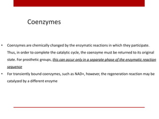 Coenzymes
• Coenzymes are chemically changed by the enzymatic reactions in which they participate.
Thus, in order to complete the catalytic cycle, the coenzyme must be returned to its original
state. For prosthetic groups, this can occur only in a separate phase of the enzymatic reaction
sequence
• For transiently bound coenzymes, such as NAD+, however, the regeneration reaction may be
catalyzed by a different enzyme
 