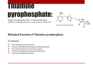 Thiamine
pyrophosphate:
Biological Function of Thiamine pyrophosphate:
It maintains:
 The normal function of the heart;
 Normal carbohydrate and energy-yielding metabolism;
 The normal function of the nervous system;
 Normal neurological development and function;
 Normal psychological functions.
Thiamine pyrophosphate (TPP), or thiamine diphosphate
(ThDP), is a thiamine derivative, is also known as vitamin B1.
Thiamine pyrophosphate
 