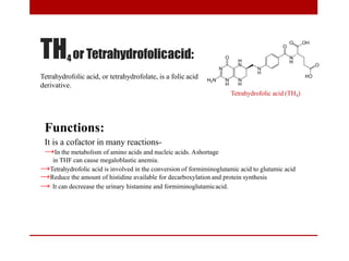 TH4 or Tetrahydrofolicacid:
Tetrahydrofolic acid, or tetrahydrofolate, is a folic acid
derivative.
Tetrahydrofolic acid (TH4)
Functions:
It is a cofactor in many reactions-
→In the metabolism of amino acids and nucleic acids. Ashortage
in THF can cause megaloblastic anemia.
→Tetrahydrofolic acid is involved in the conversion of formiminoglutamic acid to glutamic acid
→Reduce the amount of histidine available for decarboxylation and protein synthesis
→ It can decreease the urinary histamine and formiminoglutamicacid.
 