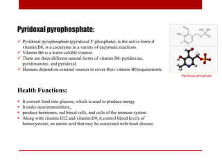 Pyridoxal pyrophosphate:
 Pyridoxal pyrophosphate (pyridoxal 5'-phosphate), is the active formof
vitamin B6, is a coenzyme in a variety of enzymatic reactions.
 Vitamin B6 is a water-soluble vitamin.
 There are three different natural forms of vitamin B6: pyridoxine,
pyridoxamine, and pyridoxal.
 Humans depend on external sources to cover their vitamin B6 requirements.
Pyridoxal phosphate
Health Functions:
 It convert food into glucose, which is used to produceenergy
 It make neurotransmitters,
 produce hormones, red blood cells, and cells of the immune system
 Along with vitamin B12 and vitamin B9, it control blood levels of
homocysteine, an amino acid that may be associated with heart disease.
 