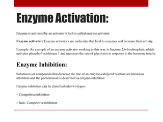 EnzymeActivation:
Enzyme is activated by an activator which is called enzyme activator.
Enzyme activator: Enzyme activators are molecules that bind to enzymes and increase their activity.
Example. An example of an enzyme activator working in this way is fructose 2,6-bisphosphate,which
activates phosphofructokinase 1 and increases the rate of glycolysis in response to the hormone insulin.
Enzyme Inhibition:
Substances or compounds that decrease the rate of an enzyme-catalyzed reaction are known as
inhibitors and the phenomenon is described as enzyme-inhibition.
Enzyme inhibition can be classified into two types-
☼ Competitive inhibition
☼ Non- Competitiveinhibition
 