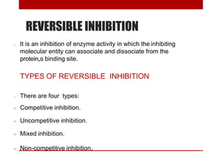REVERSIBLE INHIBITION
o It is an inhibition of enzyme activity in which the inhibiting
molecular entity can associate and dissociate from the
protein„s binding site.
TYPES OF REVERSIBLE INHIBITION
o There are four types:
 Competitive inhibition.
 Uncompetitive inhibition.
 Mixed inhibition.
 Non-competitive inhibition.
 
