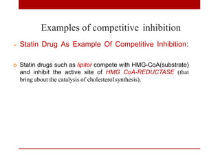 Examples of competitive inhibition
 Statin Drug As Example Of Competitive Inhibition:
 Statin drugs such as lipitor compete with HMG-CoA(substrate)
and inhibit the active site of HMG CoA-REDUCTASE (that
bring about the catalysis of cholesterol synthesis).
 