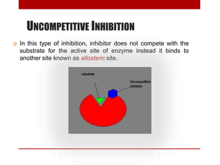 UNCOMPETITIVE INHIBITION
 In this type of inhibition, inhibitor does not compete with the
substrate for the active site of enzyme instead it binds to
another site known as allosteric site.
 