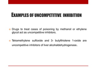 EXAMPLES OF UNCOMPETITIVE INHIBITION
 Drugs to treat cases of poisoning by methanol or ethylene
glycol act as uncompetitive inhibitors.
 Tetramethylene sulfoxide and 3- butylthiolene 1-oxide are
uncompetitive inhibitors of liver alcohaldehydrogenase.
 