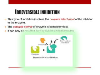IRREVERSIBLE INHIBITION
 This type of inhibition involves the covalent attachment of the inhibitor
to the enzyme.
 The catalytic activity of enzyme is completely lost.
 It can only be restored only by synthesizing molecules.
 