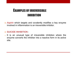 EXAMPLES OF IRREVERSIBLE
INHIBITION
 Aspirin which targets and covalently modifies a key enzyme
involved in inflammation is an irreversible inhibitor.
 SUICIDE INHIBITION :
 It is an unusual type of irreversible inhibition where the
enzyme converts the inhibitor into a reactive form in its active
site.
 