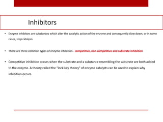 • Enzyme inhibitors are substances which alter the catalytic action of the enzyme and consequently slow down, or in some
cases, stop catalysis
• There are three common types of enzyme inhibition - competitive, non-competitive and substrate inhibition
• Competitive inhibition occurs when the substrate and a substance resembling the substrate are both added
to the enzyme. A theory called the "lock-key theory" of enzyme catalysts can be used to explain why
inhibition occurs.
Inhibitors
 