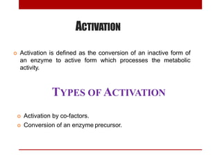 ACTIVATION
 Activation is defined as the conversion of an inactive form of
an enzyme to active form which processes the metabolic
activity.
TYPES OF ACTIVATION
 Activation by co-factors.
 Conversion of an enzyme precursor.
 
