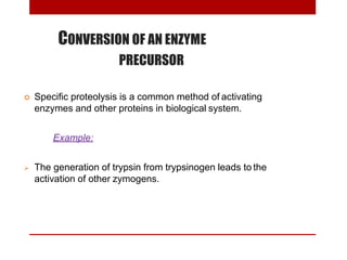 CONVERSION OF AN ENZYME
PRECURSOR
 Specific proteolysis is a common method of activating
enzymes and other proteins in biological system.
Example:
 The generation of trypsin from trypsinogen leads to the
activation of other zymogens.
 