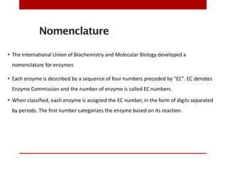 Nomenclature
• The International Union of Biochemistry and Molecular Biology developed a
nomenclature for enzymes
• Each enzyme is described by a sequence of four numbers preceded by "EC". EC denotes
Enzyme Commission and the number of enzyme is called EC numbers.
• When classified, each enzyme is assigned the EC number, in the form of digits separated
by periods. The first number categorizes the enzyme based on its reaction.
 