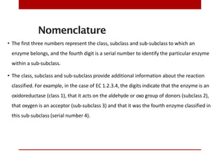 Nomenclature
• The first three numbers represent the class, subclass and sub-subclass to which an
enzyme belongs, and the fourth digit is a serial number to identify the particular enzyme
within a sub-subclass.
• The class, subclass and sub-subclass provide additional information about the reaction
classified. For example, in the case of EC 1.2.3.4, the digits indicate that the enzyme is an
oxidoreductase (class 1), that it acts on the aldehyde or oxo group of donors (subclass 2),
that oxygen is an acceptor (sub-subclass 3) and that it was the fourth enzyme classified in
this sub-subclass (serial number 4).
 