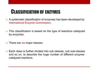 CLASSIFICATION OF ENZYMES
 A systematic classification of enzymes has been developed by
International Enzyme Commission.
 This classification is based on the type of reactions catalyzed
by enzymes.
 There are six major classes.
 Each class is further divided into sub classes, sub sub-classes
and so on, to describe the huge number of different enzyme-
catalyzed reactions.
 