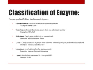 Classification of Enzyme:
Enzyme are classified into six classes and they are :
☼ Oxidoreductases: Involved in oxidation-reduction reactions
Examples: LDH, G6PD
☼ Transferases: Transfer functional groups from one substrate to another
Examples: AST,ALT
☼ Hydrolases: Catalyze the hydrolysis of various bonds
Examples: acid phophatase, lipase
☼ Lyases : Catalyze removal of groups from substrates without hydrolysis, product has double bond.
Examples: aldolase, decarboxylase
☼ Isomerases: Involved in molecular rearrangements
Examples: glucose phosphate isomerase
☼ Ligases: Catabolism reactions with cleavage ofATP
Example: GSH
 