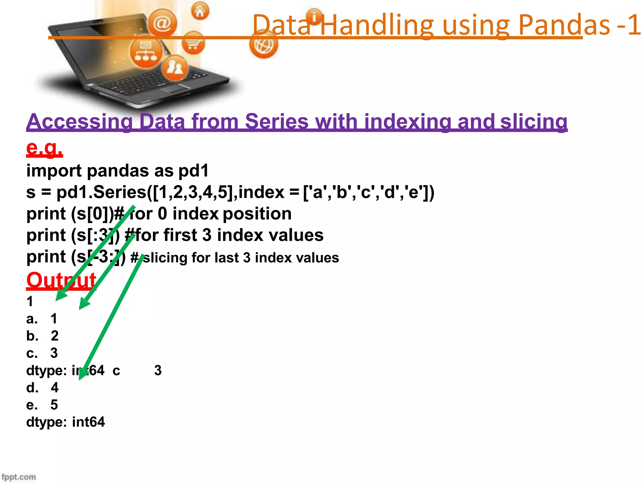 Accessing Data from Series with indexing and slicing
e.g.
import pandas as pd1
s = pd1.Series([1,2,3,4,5],index = ['a','b','c','d','e'])
print (s[0])# for 0 index position
print (s[:3]) #for first 3 index values
print (s[-3:]) # slicing for last 3 index values
Output
1
a. 1
b. 2
c. 3
dtype: int64 c 3
d. 4
e. 5
dtype: int64
Data Handling using Pandas -1
 