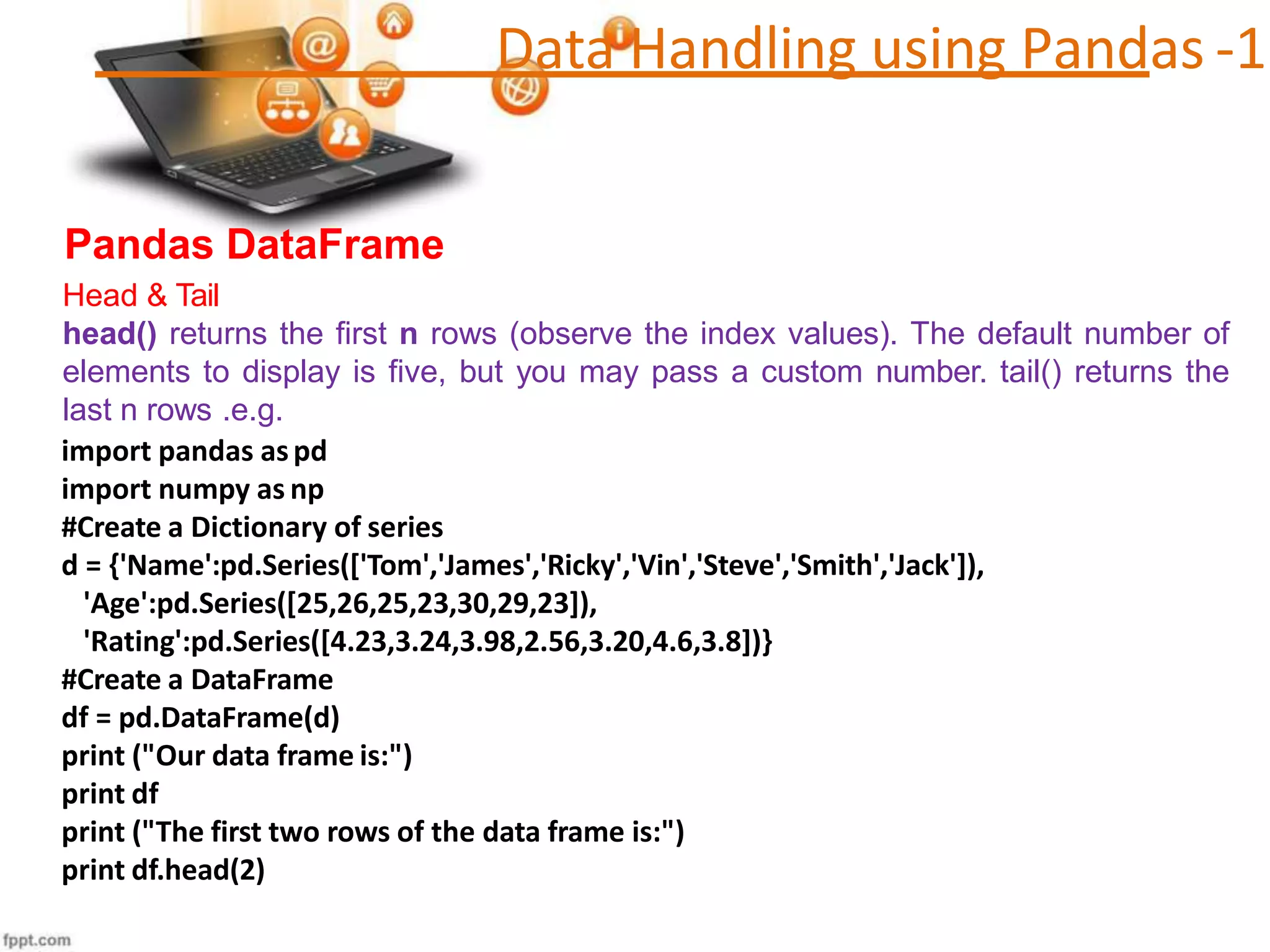 Data Handling using Pandas -1
Pandas DataFrame
Head & Tail
head() returns the first n rows (observe the index values). The default number of
elements to display is five, but you may pass a custom number. tail() returns the
last n rows .e.g.
import pandas aspd
import numpy as np
#Create a Dictionary of series
d = {'Name':pd.Series(['Tom','James','Ricky','Vin','Steve','Smith','Jack']),
'Age':pd.Series([25,26,25,23,30,29,23]),
'Rating':pd.Series([4.23,3.24,3.98,2.56,3.20,4.6,3.8])}
#Create a DataFrame
df = pd.DataFrame(d)
print ("Our data frame is:")
print df
print ("The first two rows of the data frame is:")
print df.head(2)
 