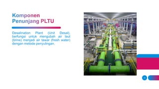 10
Desalination Plant (Unit Desal),
berfungsi untuk mengubah air laut
(brine) menjadi air tawar (fresh water)
dengan metode penyulingan.
 